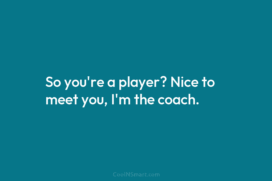 So you’re a player? Nice to meet you, I’m the coach.