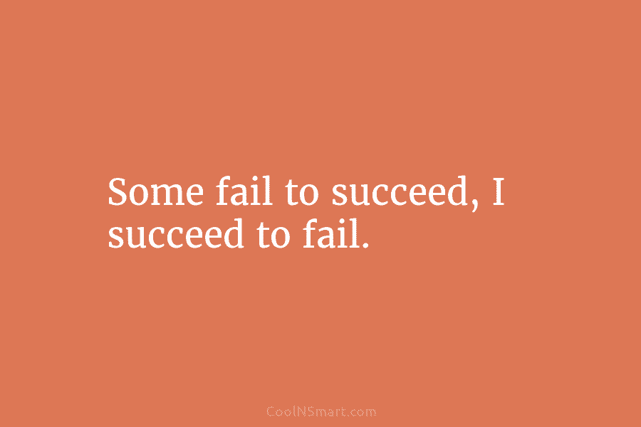 Some fail to succeed, I succeed to fail.