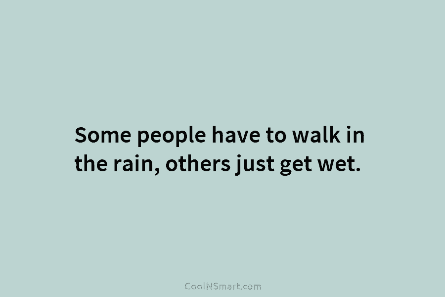 Some people have to walk in the rain, others just get wet.