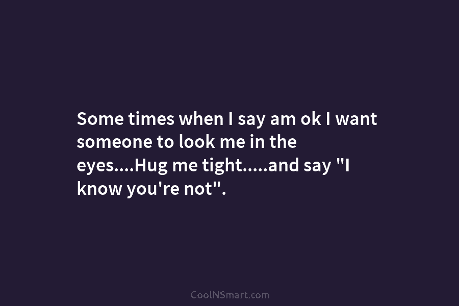 Some times when I say am ok I want someone to look me in the eyes….Hug me tight…..and say “I...
