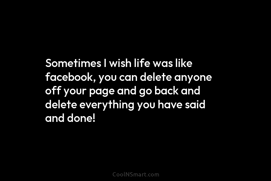 Sometimes I wish life was like facebook, you can delete anyone off your page and go back and delete everything...