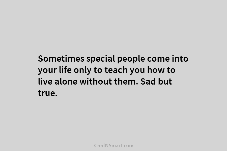 Sometimes special people come into your life only to teach you how to live alone without them. Sad but true.