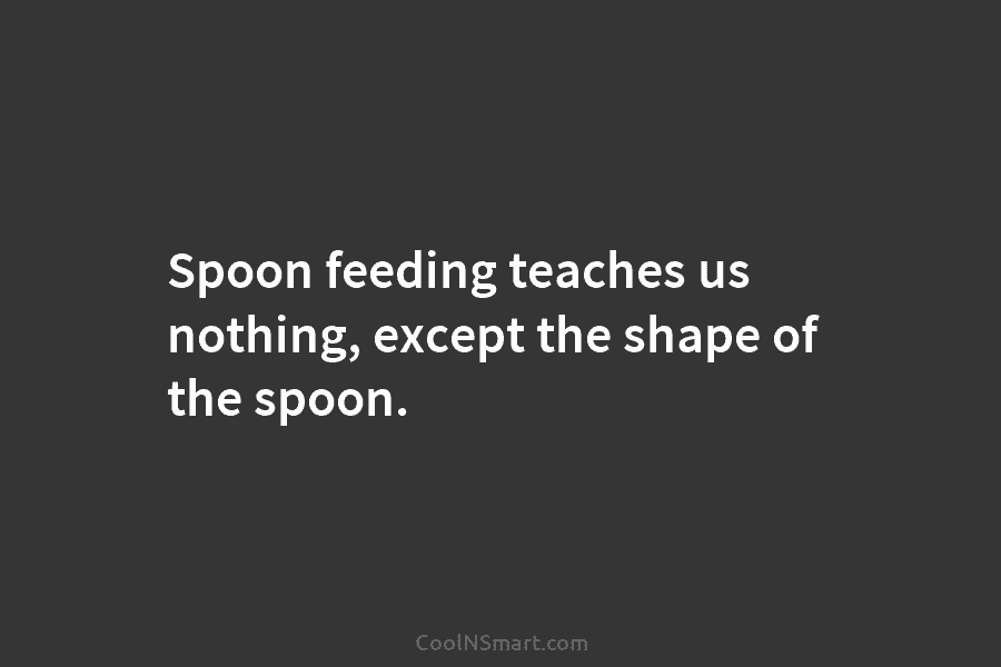 Spoon feeding teaches us nothing, except the shape of the spoon.