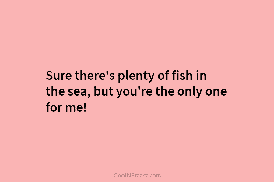 Sure there’s plenty of fish in the sea, but you’re the only one for me!