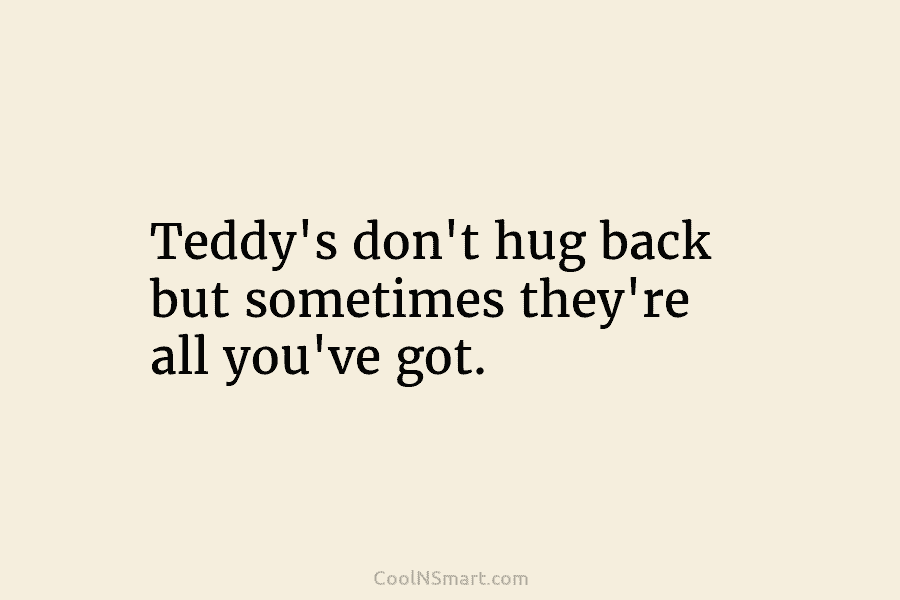 Teddy’s don’t hug back but sometimes they’re all you’ve got.