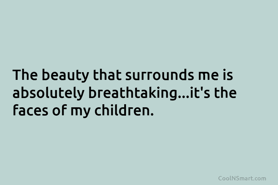 The beauty that surrounds me is absolutely breathtaking…it’s the faces of my children.