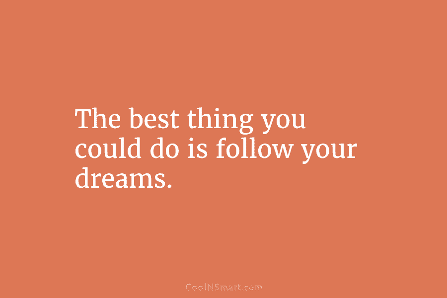 The best thing you could do is follow your dreams.