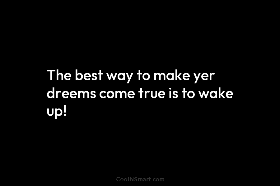 The best way to make yer dreems come true is to wake up!