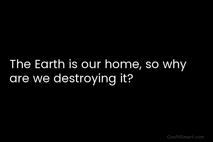 The Earth is our home, so why are we destroying it?