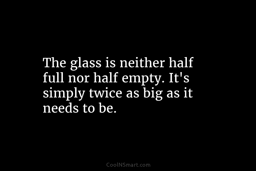 The glass is neither half full nor half empty. It’s simply twice as big as it needs to be.