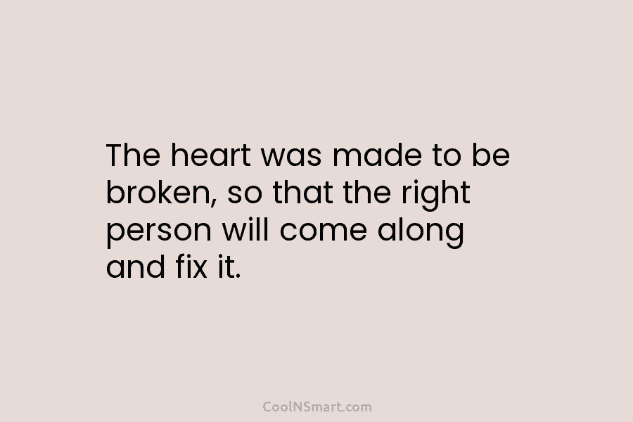 The heart was made to be broken, so that the right person will come along and fix it.