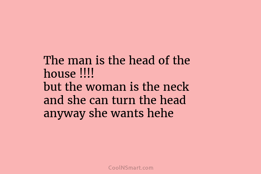 The man is the head of the house !!!! but the woman is the neck and she can turn the...