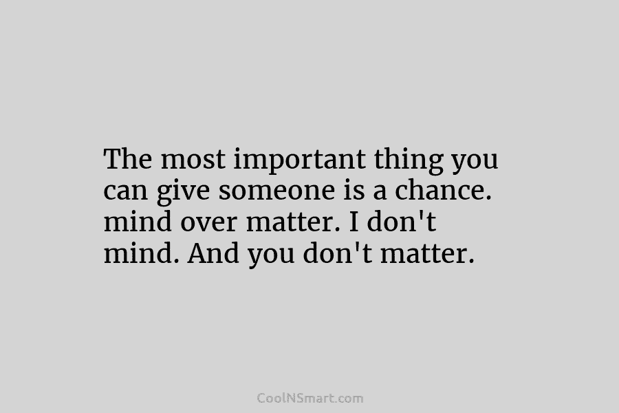 The most important thing you can give someone is a chance. mind over matter. I don’t mind. And you don’t...