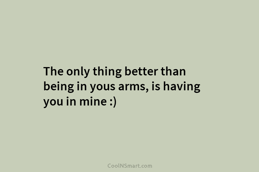 The only thing better than being in yous arms, is having you in mine :)