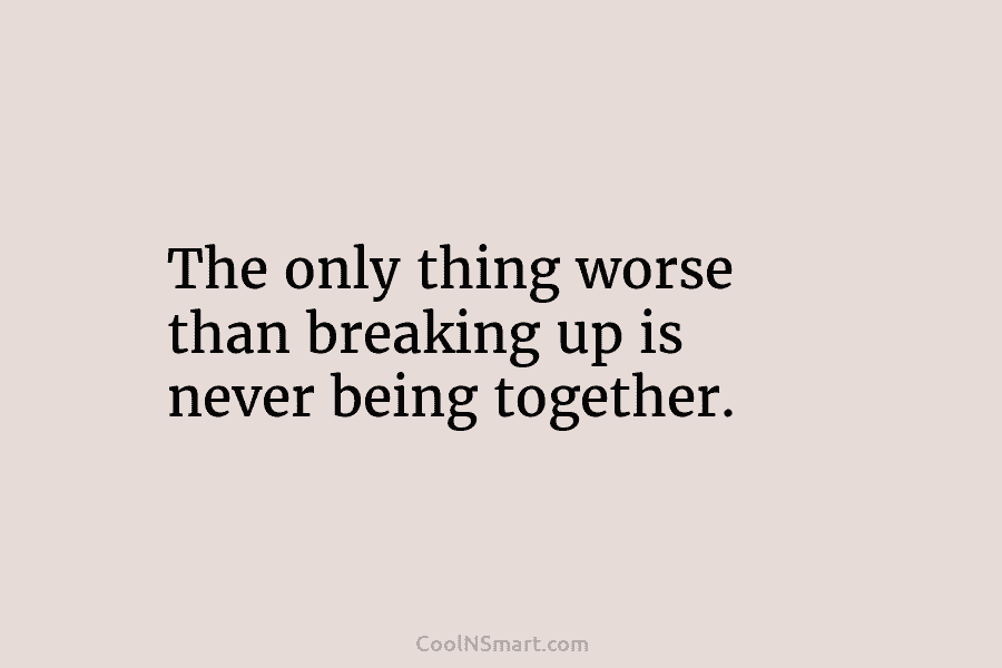 The only thing worse than breaking up is never being together.