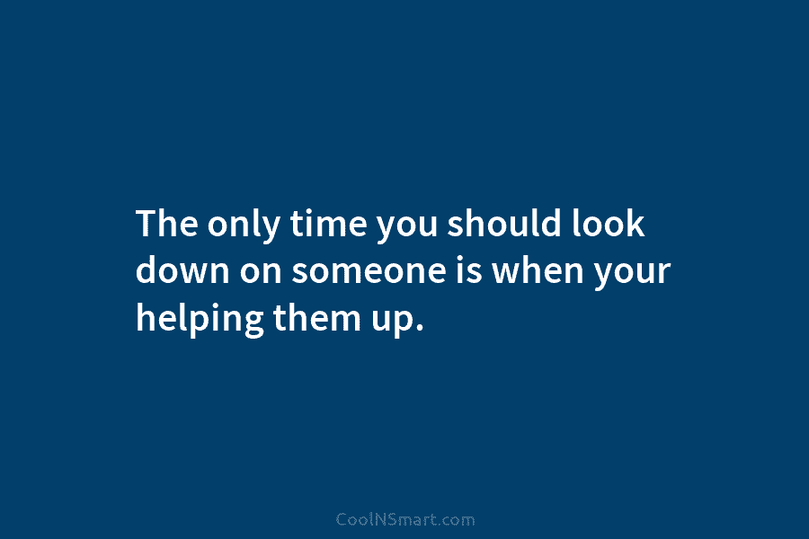 The only time you should look down on someone is when your helping them up.