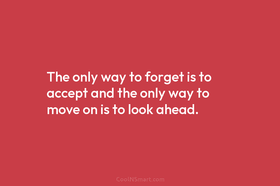 The only way to forget is to accept and the only way to move on is to look ahead.