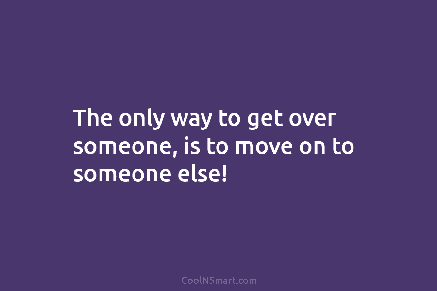 The only way to get over someone, is to move on to someone else!