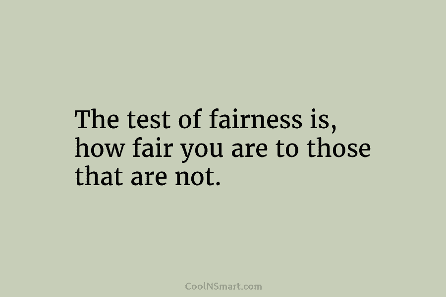 The test of fairness is, how fair you are to those that are not.