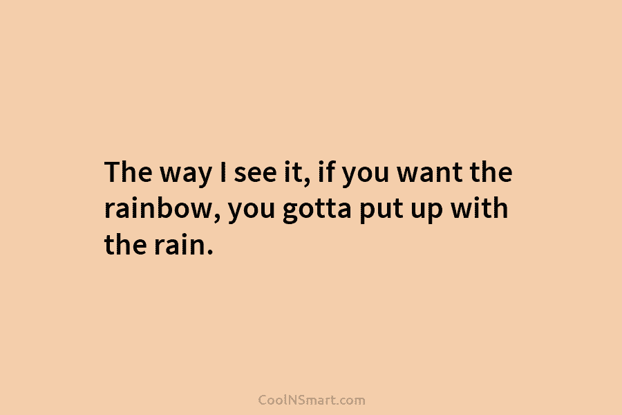 The way I see it, if you want the rainbow, you gotta put up with...