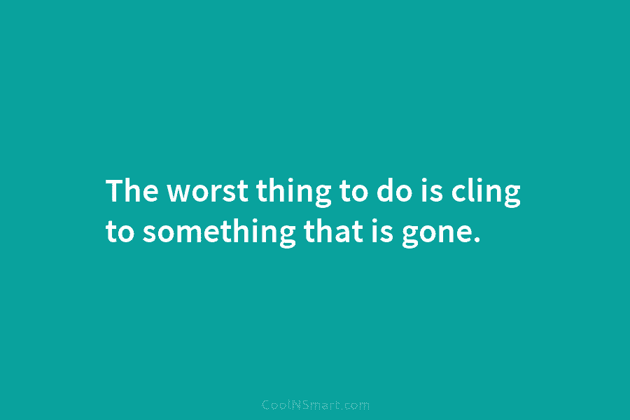 The worst thing to do is cling to something that is gone.