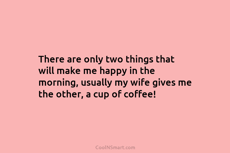 There are only two things that will make me happy in the morning, usually my wife gives me the other,...