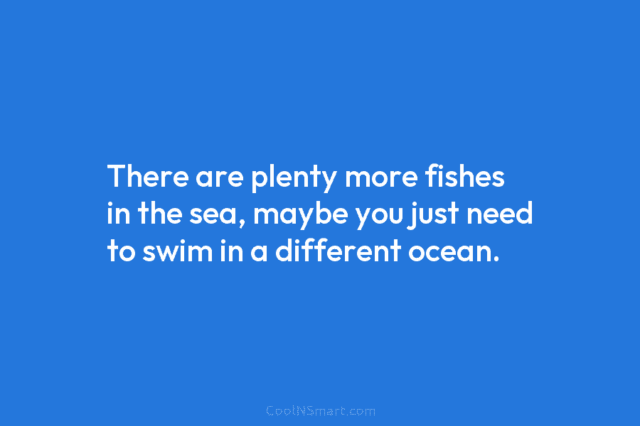 There are plenty more fishes in the sea, maybe you just need to swim in...