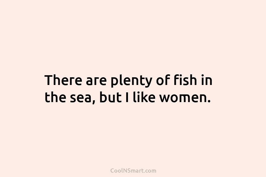 There are plenty of fish in the sea, but I like women.