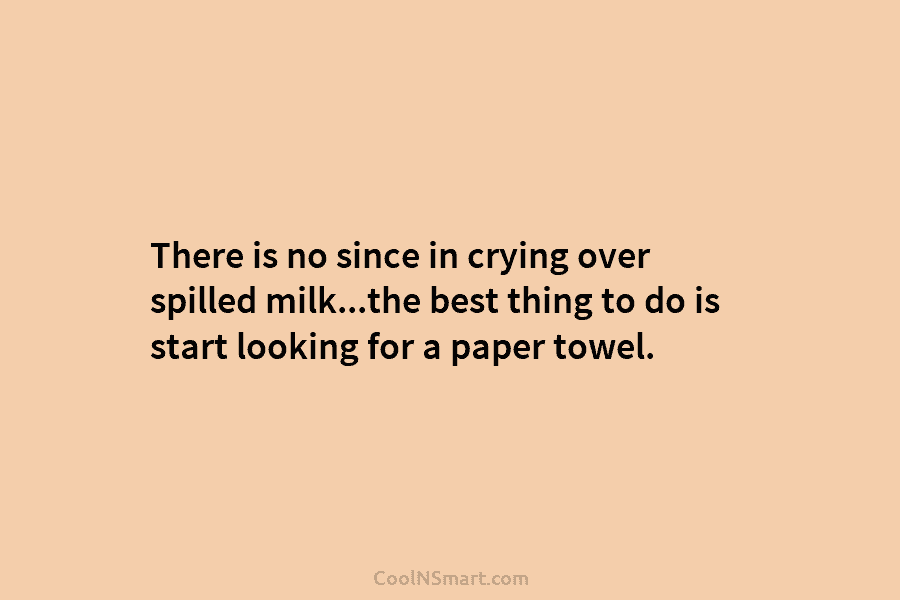 There is no since in crying over spilled milk…the best thing to do is start...