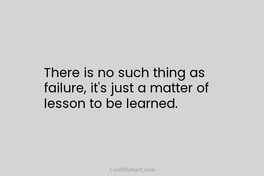 There is no such thing as failure, it’s just a matter of lesson to be learned.