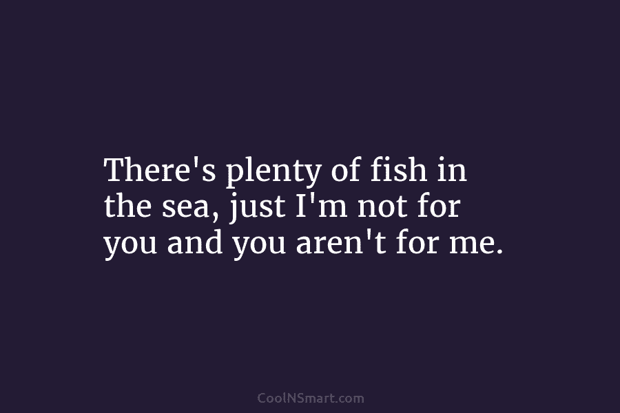 There’s plenty of fish in the sea, just I’m not for you and you aren’t...