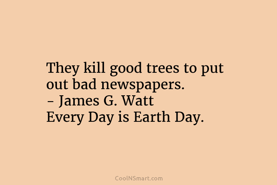 They kill good trees to put out bad newspapers. – James G. Watt Every Day is Earth Day.