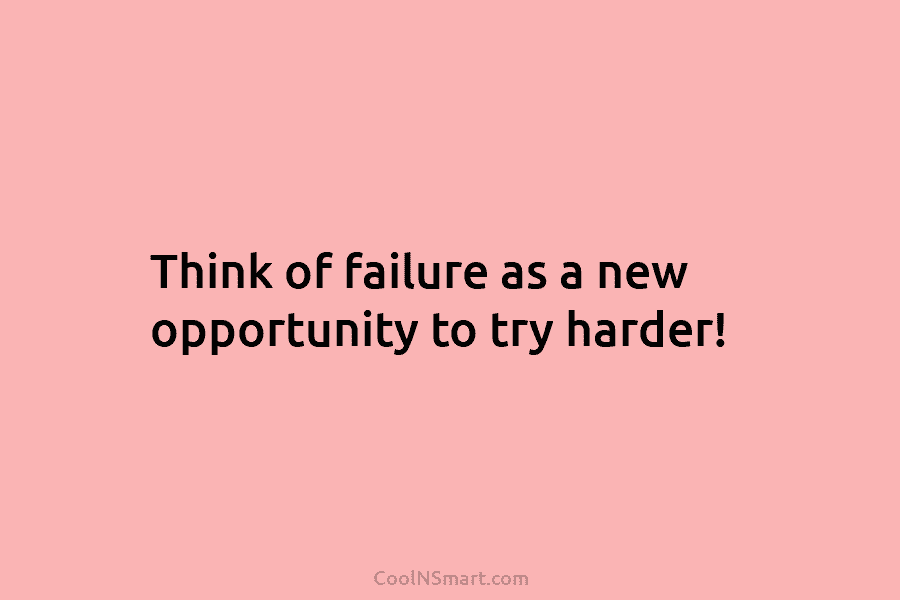 Think of failure as a new opportunity to try harder!