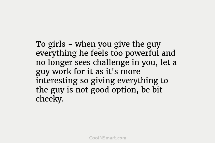 To girls – when you give the guy everything he feels too powerful and no...