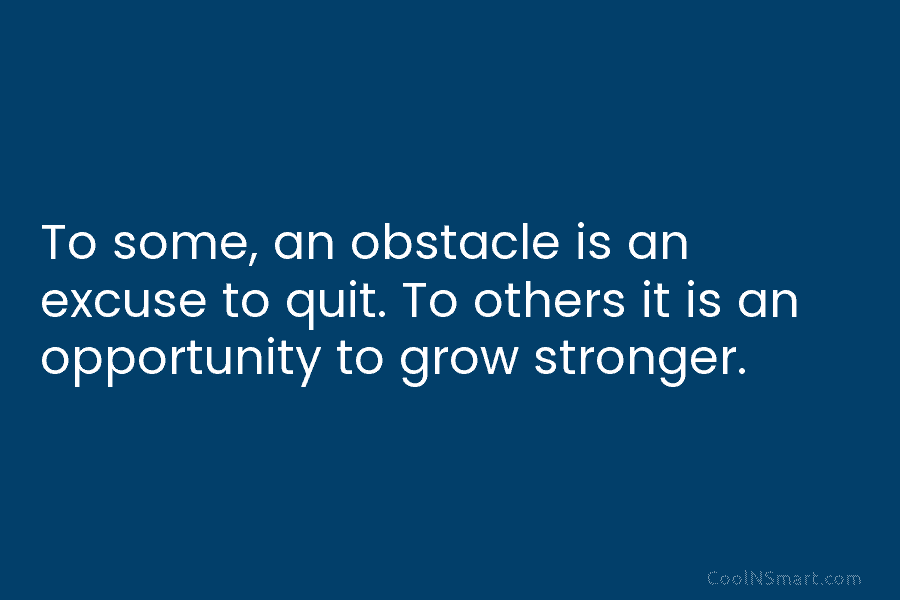 To some, an obstacle is an excuse to quit. To others it is an opportunity to grow stronger.