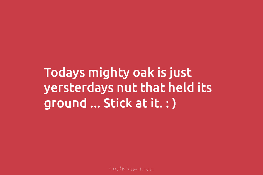 Todays mighty oak is just yersterdays nut that held its ground … Stick at it....