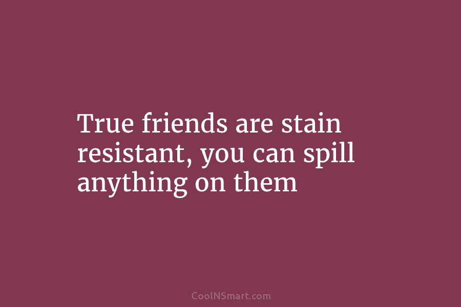 True friends are stain resistant, you can spill anything on them