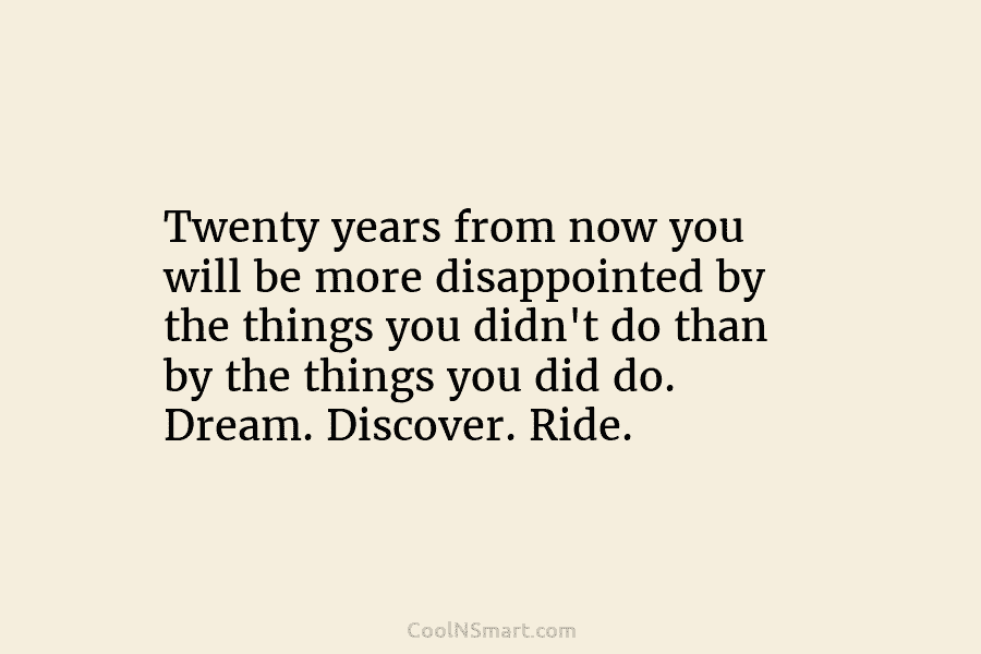 Twenty years from now you will be more disappointed by the things you didn’t do...