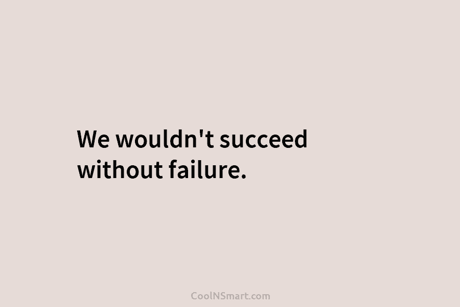 We wouldn’t succeed without failure.
