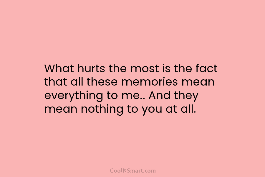 What hurts the most is the fact that all these memories mean everything to me.....