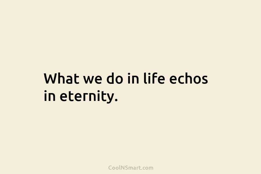 What we do in life echos in eternity.