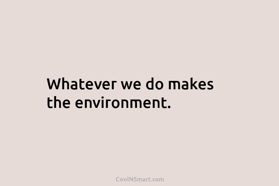 Whatever we do makes the environment.