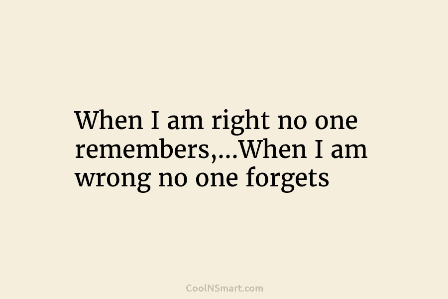 When I am right no one remembers,…When I am wrong no one forgets
