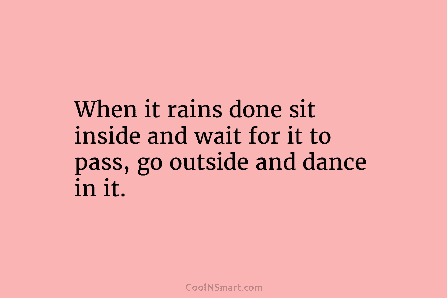 When it rains done sit inside and wait for it to pass, go outside and dance in it.