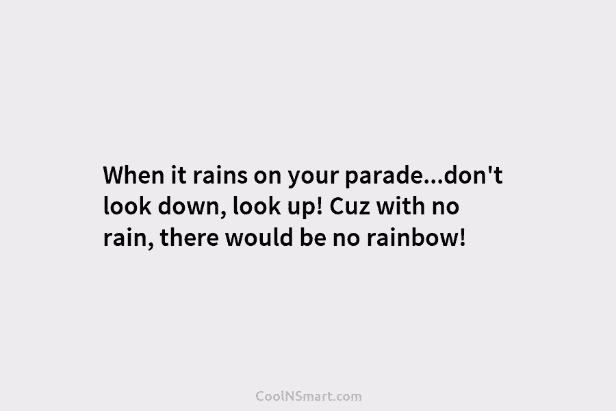 When it rains on your parade…don’t look down, look up! Cuz with no rain, there would be no rainbow!