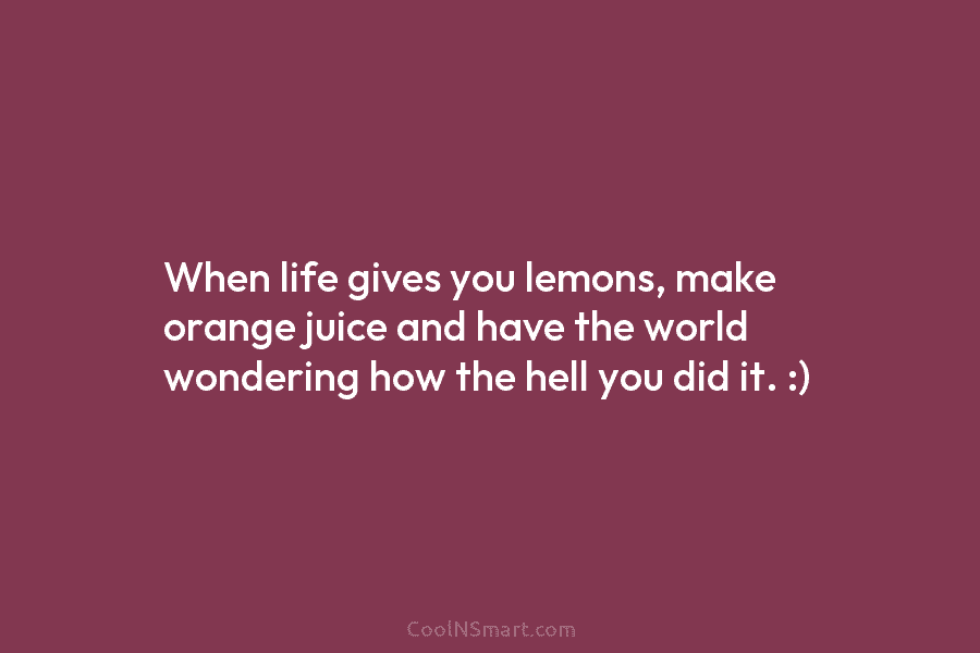 When life gives you lemons, make orange juice and have the world wondering how the hell you did it. :)