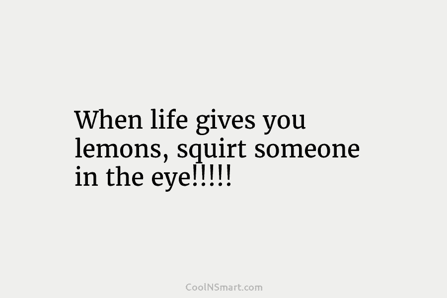 When life gives you lemons, squirt someone in the eye!!!!!