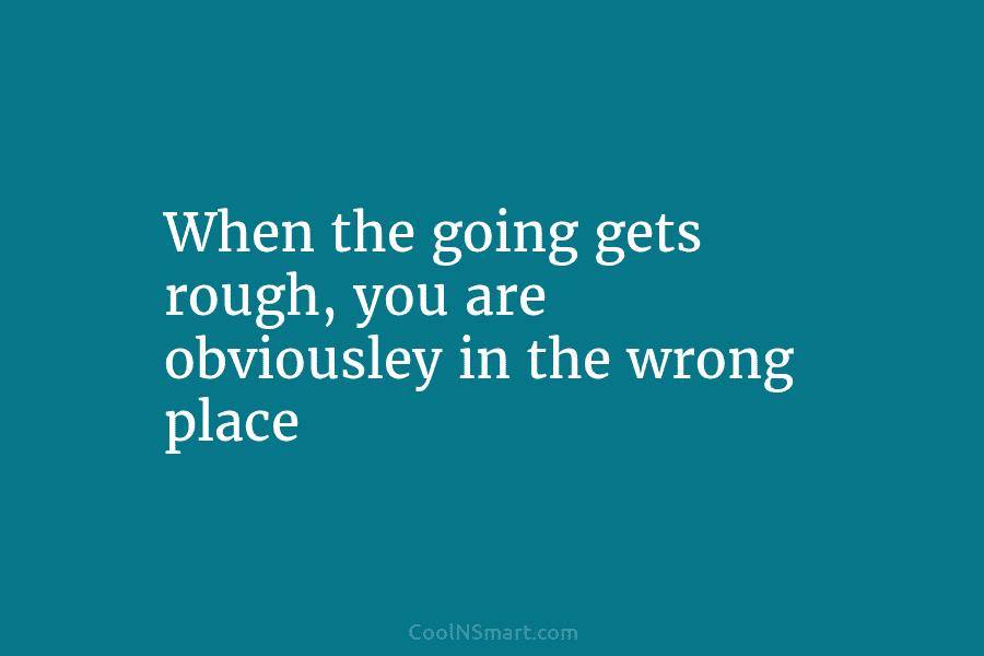When the going gets rough, you are obviousley in the wrong place