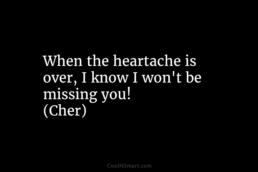 When the heartache is over, I know I won’t be missing you! (Cher)