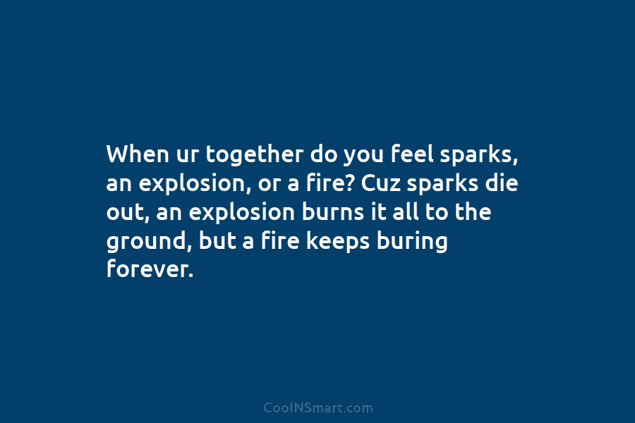 When ur together do you feel sparks, an explosion, or a fire? Cuz sparks die out, an explosion burns it...